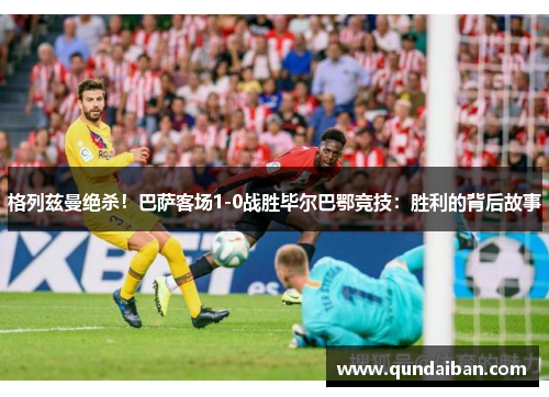 格列兹曼绝杀！巴萨客场1-0战胜毕尔巴鄂竞技：胜利的背后故事