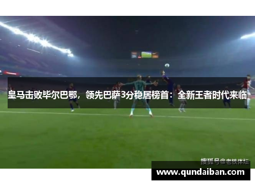 皇马击败毕尔巴鄂，领先巴萨3分稳居榜首：全新王者时代来临