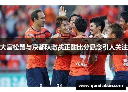 大宫松鼠与京都队激战正酣比分悬念引人关注