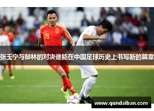 张玉宁与郜林的对决谁能在中国足球历史上书写新的篇章
