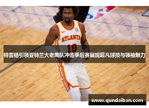 特雷杨引领亚特兰大老鹰队冲击季后赛展现超凡球技与领袖魅力