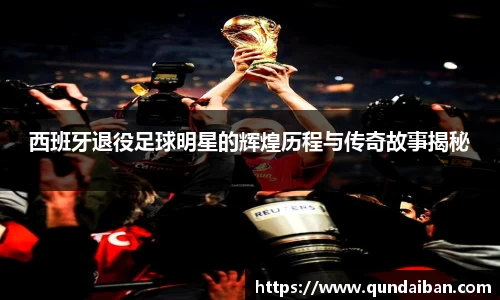 西班牙退役足球明星的辉煌历程与传奇故事揭秘